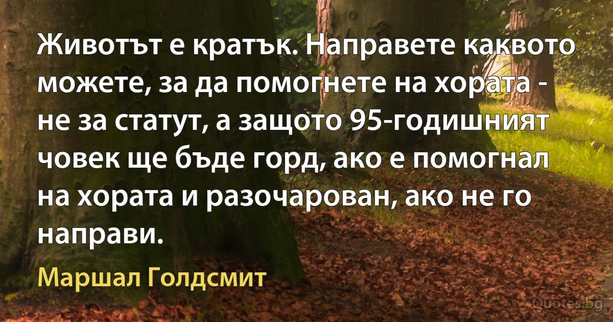 Животът е кратък. Направете каквото можете, за да помогнете на хората - не за статут, а защото 95-годишният човек ще бъде горд, ако е помогнал на хората и разочарован, ако не го направи. (Маршал Голдсмит)