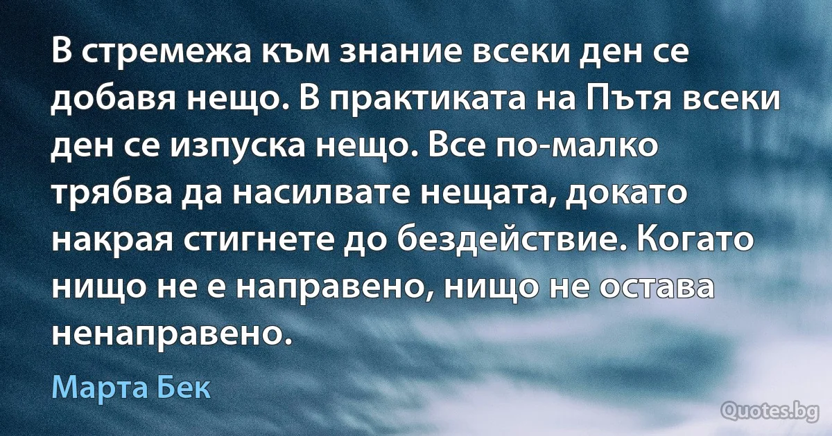 В стремежа към знание всеки ден се добавя нещо. В практиката на Пътя всеки ден се изпуска нещо. Все по-малко трябва да насилвате нещата, докато накрая стигнете до бездействие. Когато нищо не е направено, нищо не остава ненаправено. (Марта Бек)