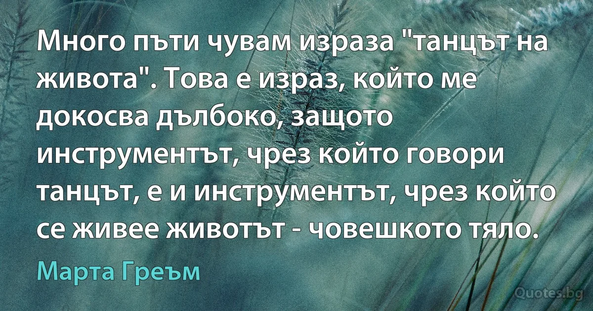 Много пъти чувам израза "танцът на живота". Това е израз, който ме докосва дълбоко, защото инструментът, чрез който говори танцът, е и инструментът, чрез който се живее животът - човешкото тяло. (Марта Греъм)