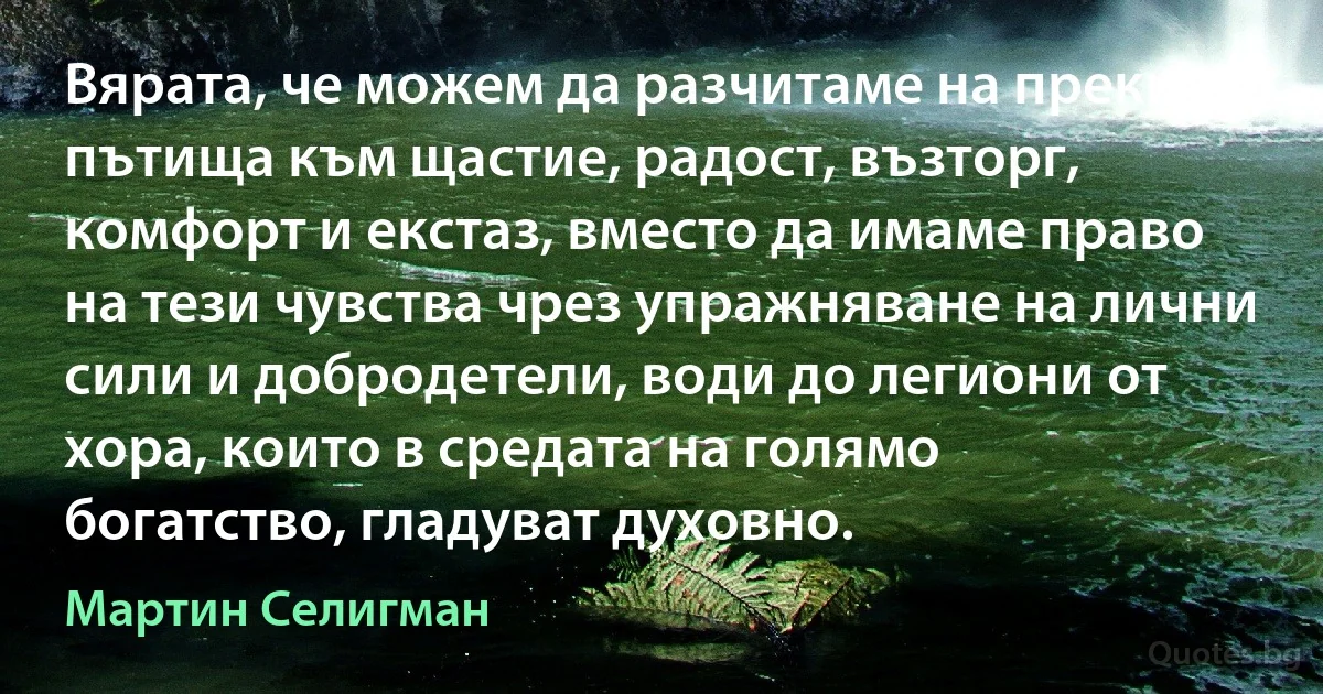 Вярата, че можем да разчитаме на преки пътища към щастие, радост, възторг, комфорт и екстаз, вместо да имаме право на тези чувства чрез упражняване на лични сили и добродетели, води до легиони от хора, които в средата на голямо богатство, гладуват духовно. (Мартин Селигман)