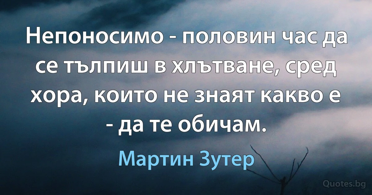 Непоносимо - половин час да се тълпиш в хлътване, сред хора, които не знаят какво е - да те обичам. (Мартин Зутер)