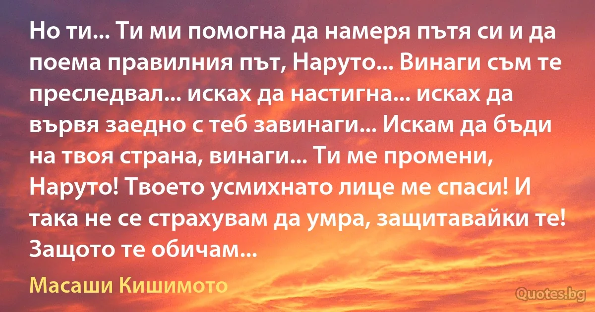 Но ти... Ти ми помогна да намеря пътя си и да поема правилния път, Наруто... Винаги съм те преследвал... исках да настигна... исках да вървя заедно с теб завинаги... Искам да бъди на твоя страна, винаги... Ти ме промени, Наруто! Твоето усмихнато лице ме спаси! И така не се страхувам да умра, защитавайки те! Защото те обичам... (Масаши Кишимото)