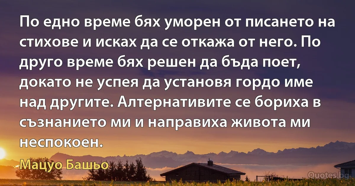 По едно време бях уморен от писането на стихове и исках да се откажа от него. По друго време бях решен да бъда поет, докато не успея да установя гордо име над другите. Алтернативите се бориха в съзнанието ми и направиха живота ми неспокоен. (Мацуо Башьо)