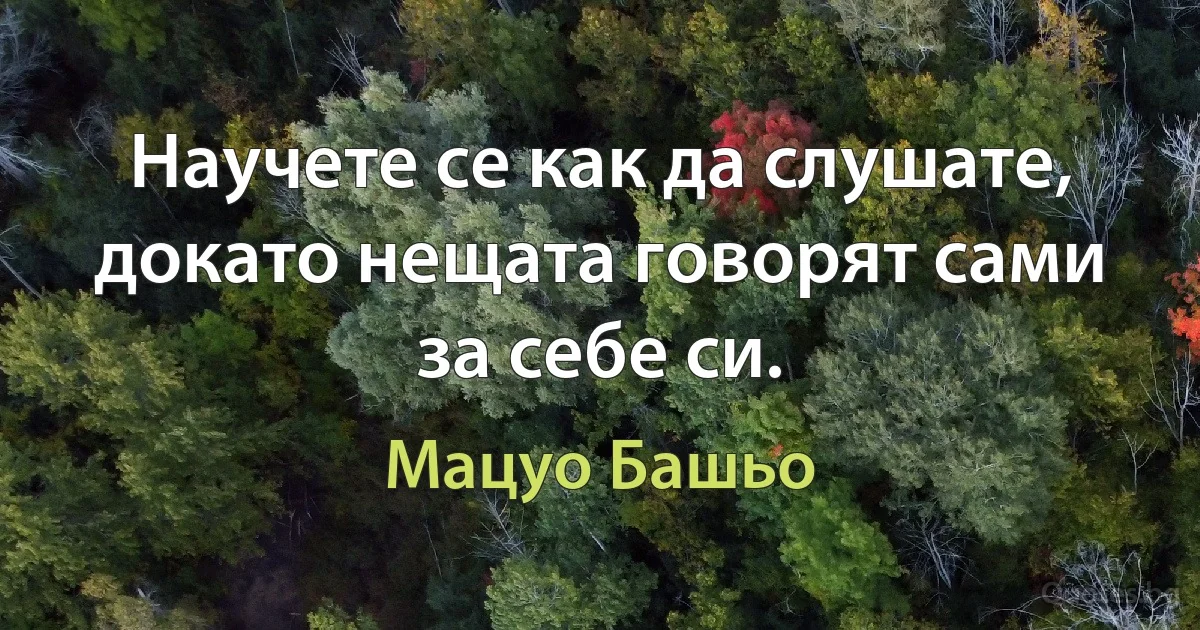 Научете се как да слушате, докато нещата говорят сами за себе си. (Мацуо Башьо)