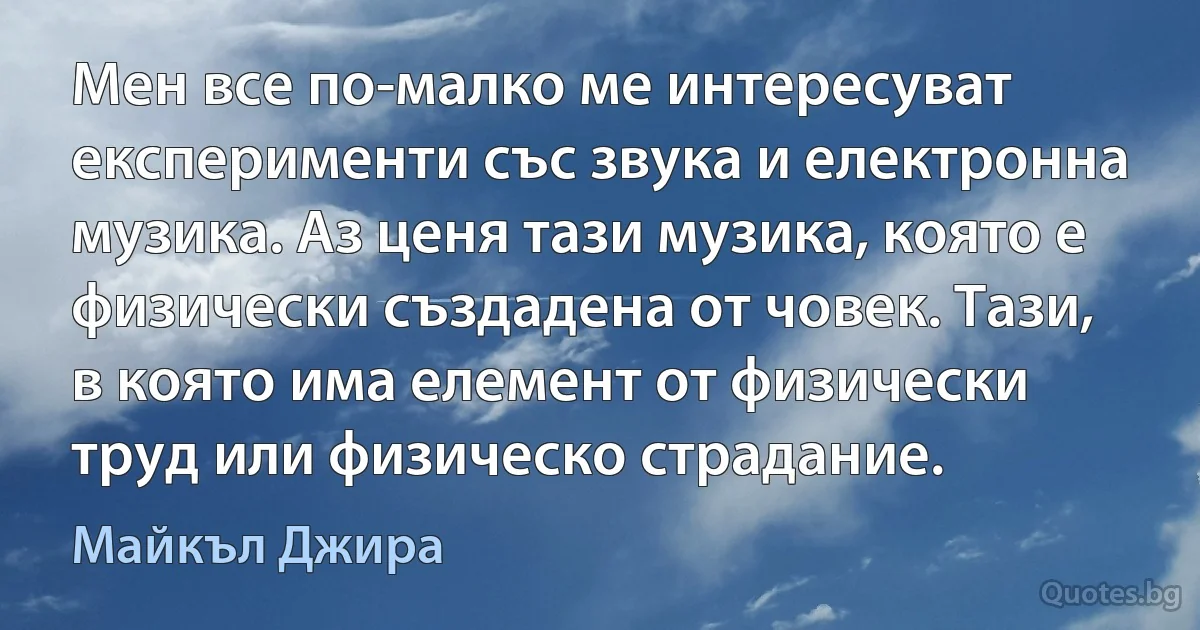 Мен все по-малко ме интересуват експерименти със звука и електронна музика. Аз ценя тази музика, която е физически създадена от човек. Тази, в която има елемент от физически труд или физическо страдание. (Майкъл Джира)