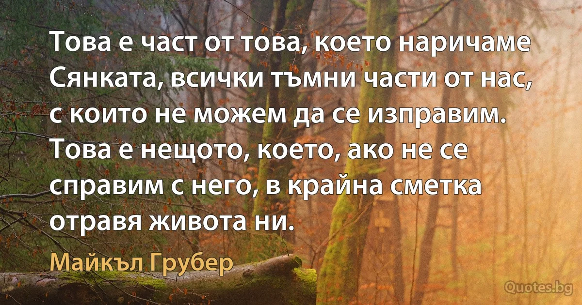 Това е част от това, което наричаме Сянката, всички тъмни части от нас, с които не можем да се изправим. Това е нещото, което, ако не се справим с него, в крайна сметка отравя живота ни. (Майкъл Грубер)