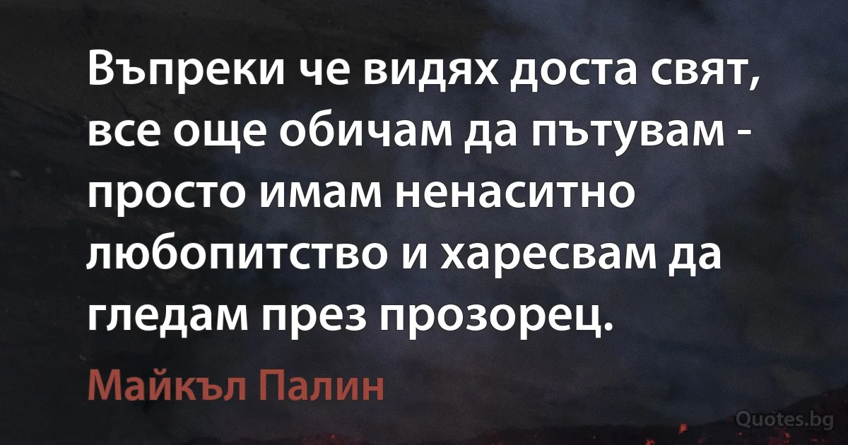 Въпреки че видях доста свят, все още обичам да пътувам - просто имам ненаситно любопитство и харесвам да гледам през прозорец. (Майкъл Палин)