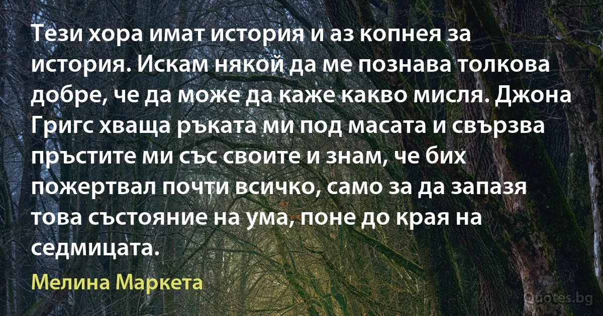 Тези хора имат история и аз копнея за история. Искам някой да ме познава толкова добре, че да може да каже какво мисля. Джона Григс хваща ръката ми под масата и свързва пръстите ми със своите и знам, че бих пожертвал почти всичко, само за да запазя това състояние на ума, поне до края на седмицата. (Мелина Маркета)