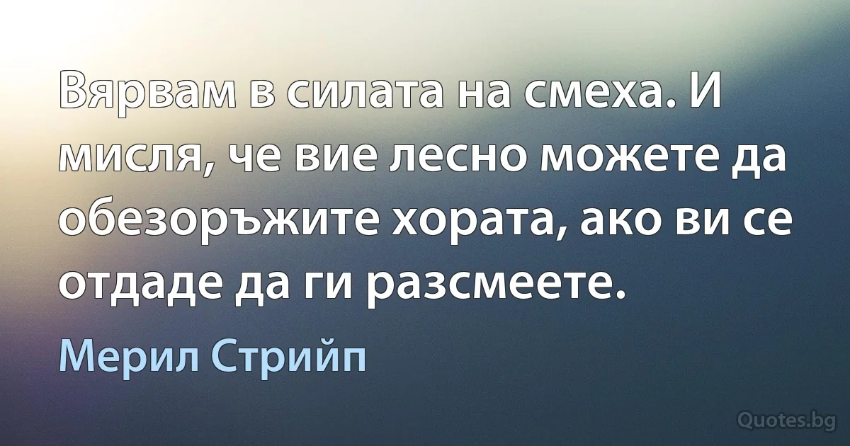 Вярвам в силата на смеха. И мисля, че вие лесно можете да обезоръжите хората, ако ви се отдаде да ги разсмеете. (Мерил Стрийп)