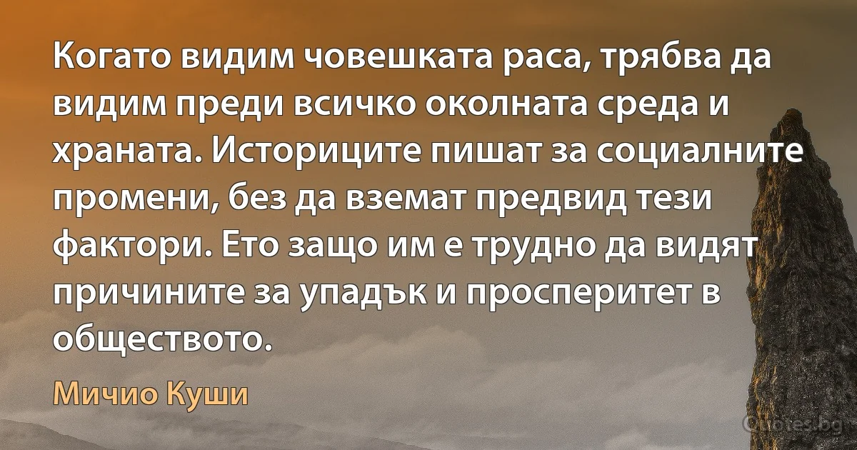 Когато видим човешката раса, трябва да видим преди всичко околната среда и храната. Историците пишат за социалните промени, без да вземат предвид тези фактори. Ето защо им е трудно да видят причините за упадък и просперитет в обществото. (Мичио Куши)