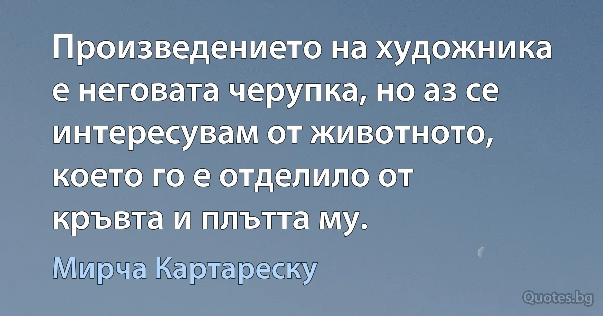 Произведението на художника е неговата черупка, но аз се интересувам от животното, което го е отделило от кръвта и плътта му. (Мирча Картареску)