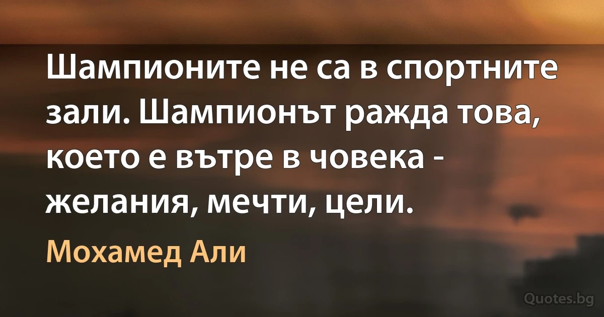 Шампионите не са в спортните зали. Шампионът ражда това, което е вътре в човека - желания, мечти, цели. (Мохамед Али)