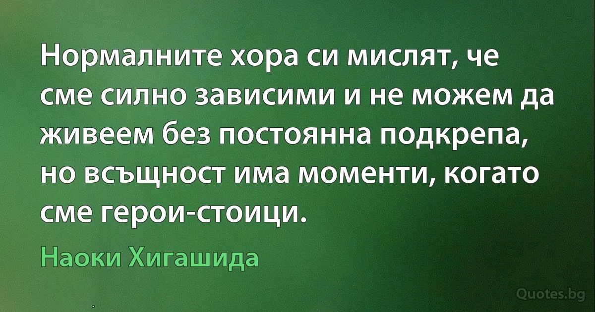 Нормалните хора си мислят, че сме силно зависими и не можем да живеем без постоянна подкрепа, но всъщност има моменти, когато сме герои-стоици. (Наоки Хигашида)