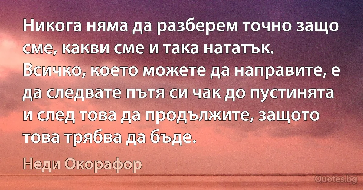 Никога няма да разберем точно защо сме, какви сме и така нататък. Всичко, което можете да направите, е да следвате пътя си чак до пустинята и след това да продължите, защото това трябва да бъде. (Неди Окорафор)