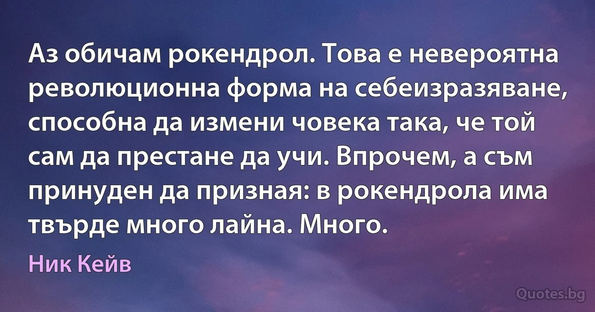 Аз обичам рокендрол. Това е невероятна революционна форма на себеизразяване, способна да измени човека така, че той сам да престане да учи. Впрочем, а съм принуден да призная: в рокендрола има твърде много лайна. Много. (Ник Кейв)