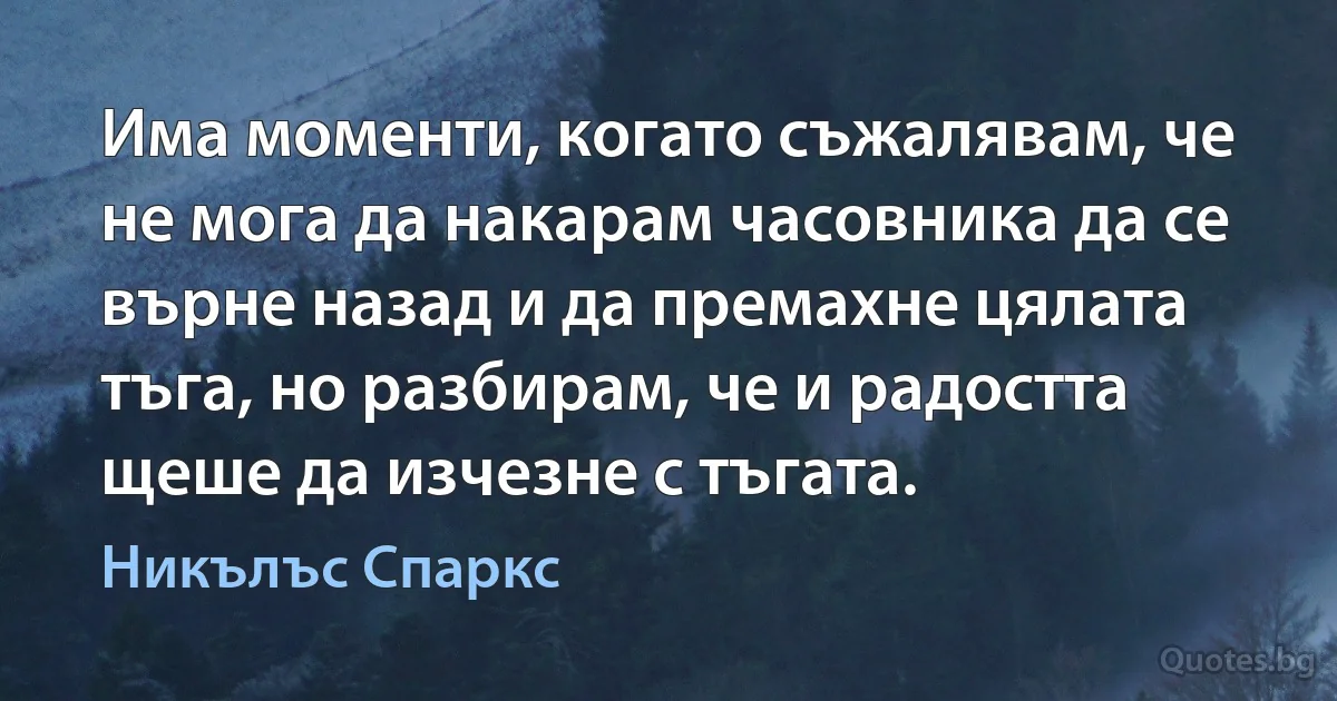 Има моменти, когато съжалявам, че не мога да накарам часовника да се върне назад и да премахне цялата тъга, но разбирам, че и радостта щеше да изчезне с тъгата. (Никълъс Спаркс)