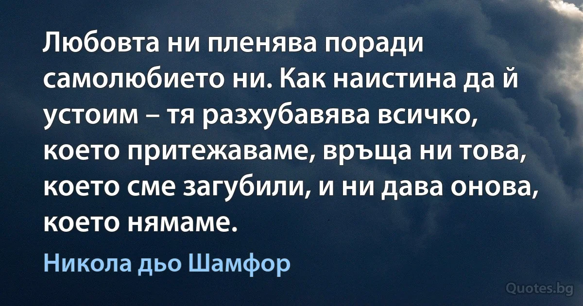 Любовта ни пленява поради самолюбието ни. Как наистина да й устоим – тя разхубавява всичко, което притежаваме, връща ни това, което сме загубили, и ни дава онова, което нямаме. (Никола дьо Шамфор)