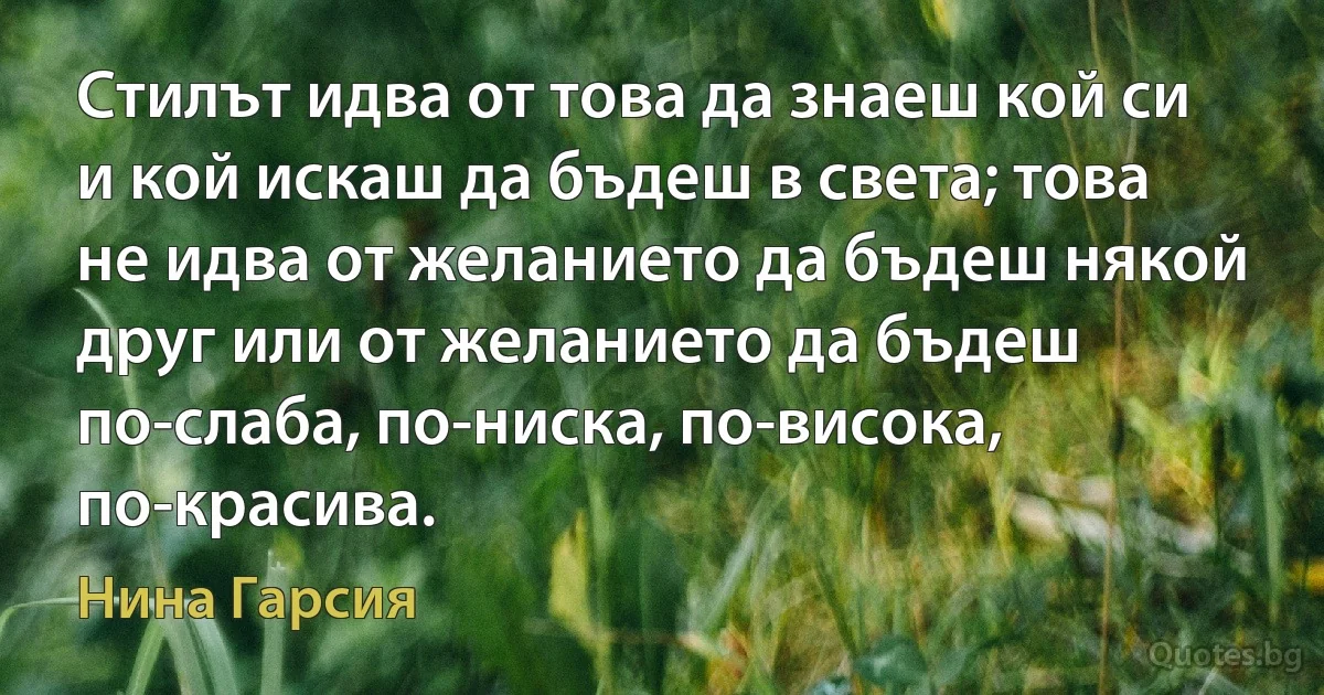 Стилът идва от това да знаеш кой си и кой искаш да бъдеш в света; това не идва от желанието да бъдеш някой друг или от желанието да бъдеш по-слаба, по-ниска, по-висока, по-красива. (Нина Гарсия)