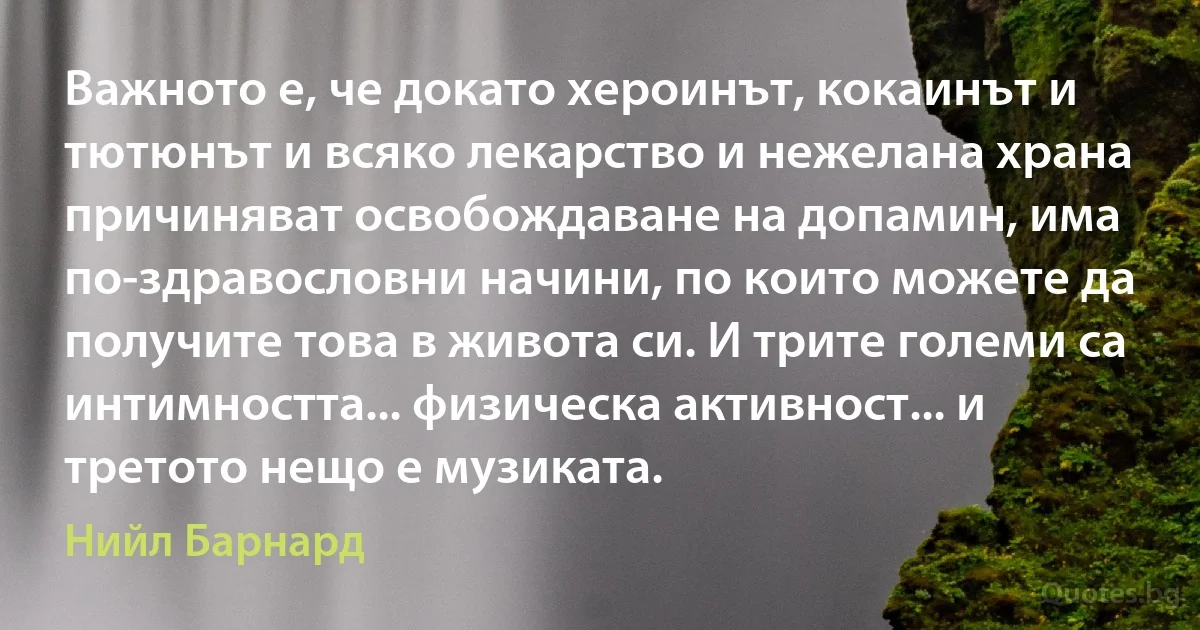 Важното е, че докато хероинът, кокаинът и тютюнът и всяко лекарство и нежелана храна причиняват освобождаване на допамин, има по-здравословни начини, по които можете да получите това в живота си. И трите големи са интимността... физическа активност... и третото нещо е музиката. (Нийл Барнард)