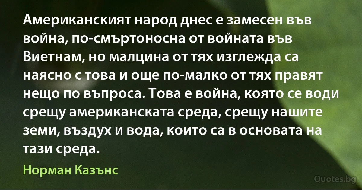 Американският народ днес е замесен във война, по-смъртоносна от войната във Виетнам, но малцина от тях изглежда са наясно с това и още по-малко от тях правят нещо по въпроса. Това е война, която се води срещу американската среда, срещу нашите земи, въздух и вода, които са в основата на тази среда. (Норман Казънс)