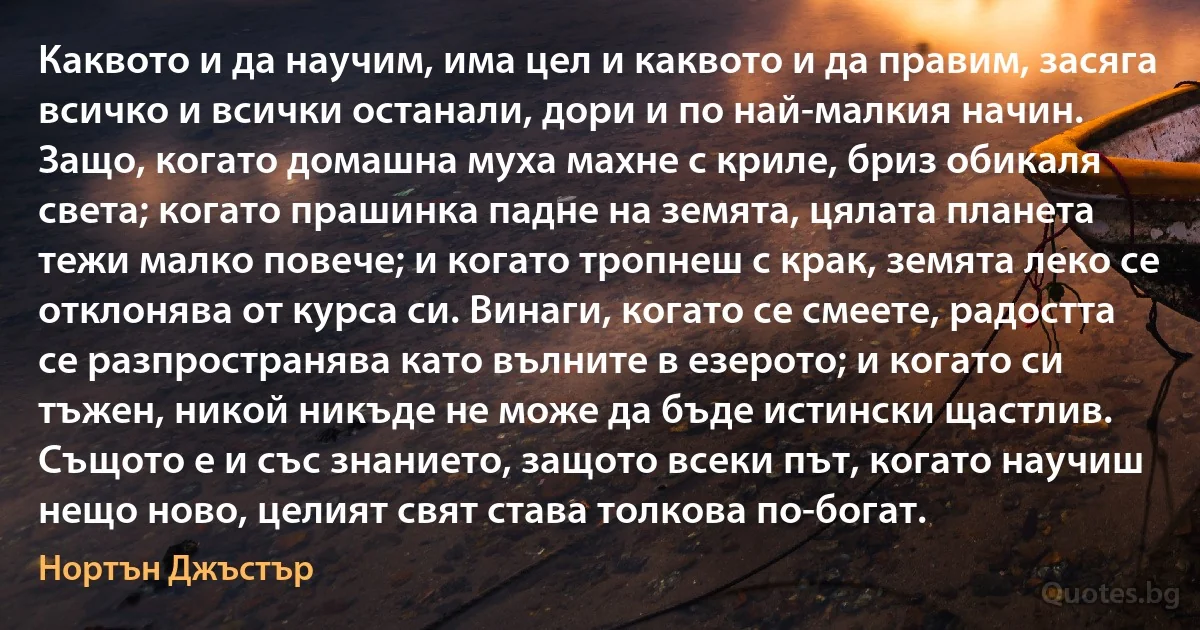 Каквото и да научим, има цел и каквото и да правим, засяга всичко и всички останали, дори и по най-малкия начин. Защо, когато домашна муха махне с криле, бриз обикаля света; когато прашинка падне на земята, цялата планета тежи малко повече; и когато тропнеш с крак, земята леко се отклонява от курса си. Винаги, когато се смеете, радостта се разпространява като вълните в езерото; и когато си тъжен, никой никъде не може да бъде истински щастлив. Същото е и със знанието, защото всеки път, когато научиш нещо ново, целият свят става толкова по-богат. (Нортън Джъстър)