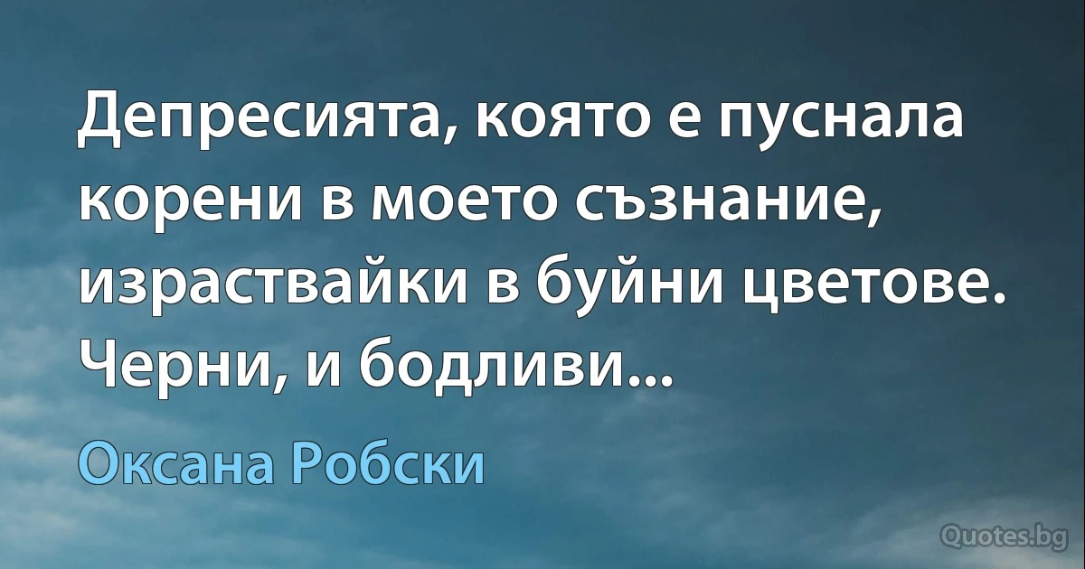 Депресията, която е пуснала корени в моето съзнание, израствайки в буйни цветове. Черни, и бодливи... (Оксана Робски)