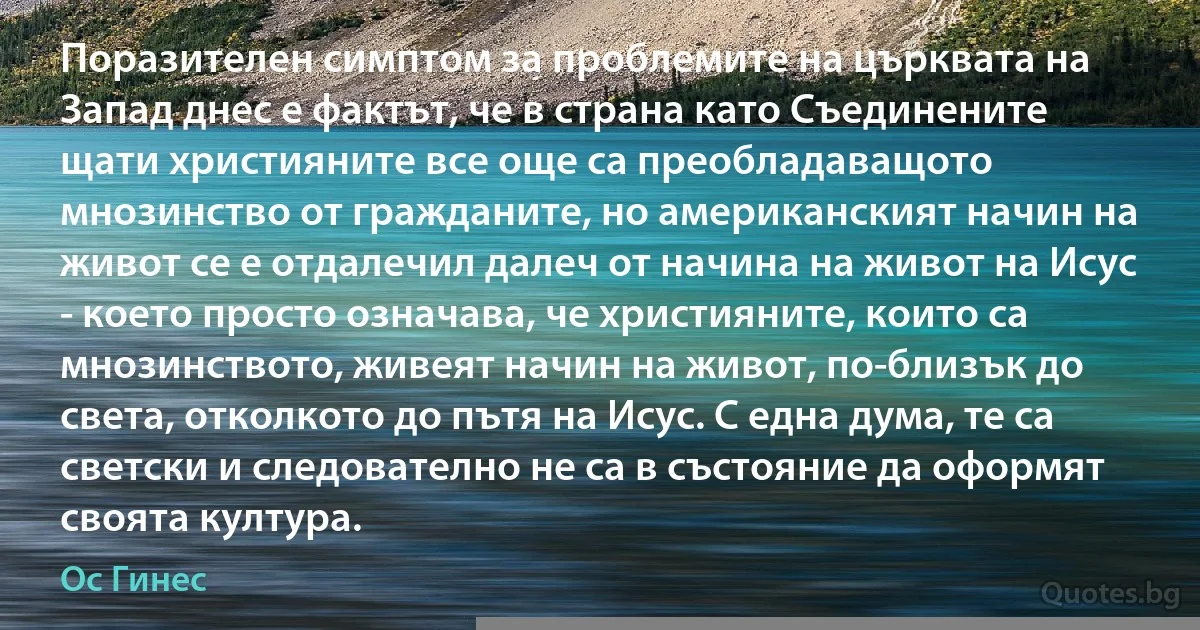 Поразителен симптом за проблемите на църквата на Запад днес е фактът, че в страна като Съединените щати християните все още са преобладаващото мнозинство от гражданите, но американският начин на живот се е отдалечил далеч от начина на живот на Исус - което просто означава, че християните, които са мнозинството, живеят начин на живот, по-близък до света, отколкото до пътя на Исус. С една дума, те са светски и следователно не са в състояние да оформят своята култура. (Ос Гинес)