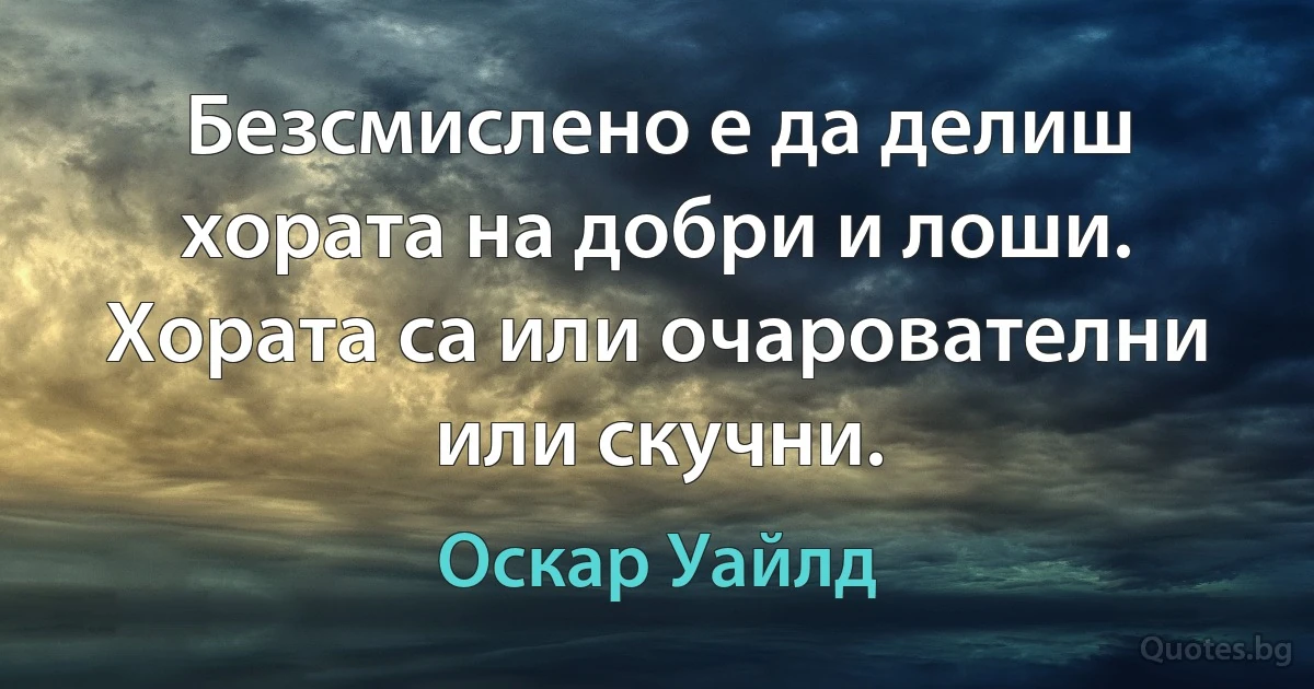 Безсмислено е да делиш хората на добри и лоши. Хората са или очарователни или скучни. (Оскар Уайлд)