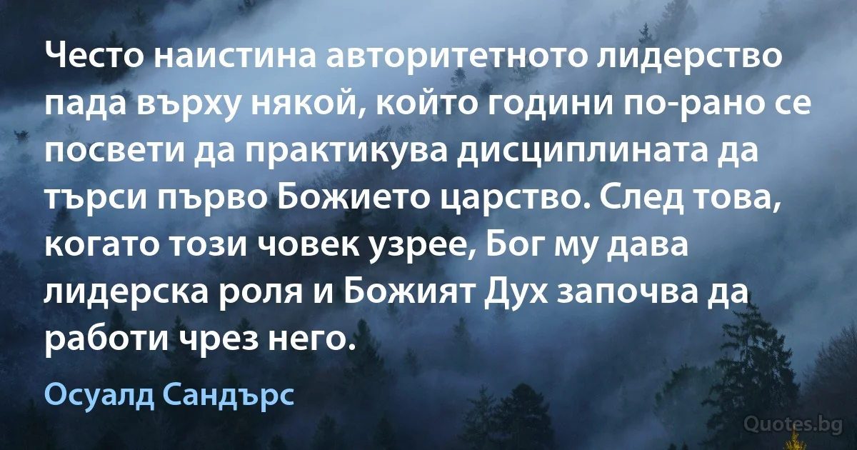 Често наистина авторитетното лидерство пада върху някой, който години по-рано се посвети да практикува дисциплината да търси първо Божието царство. След това, когато този човек узрее, Бог му дава лидерска роля и Божият Дух започва да работи чрез него. (Осуалд Сандърс)