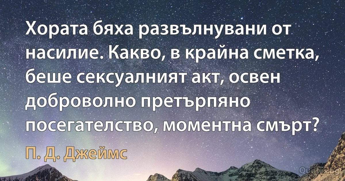 Хората бяха развълнувани от насилие. Какво, в крайна сметка, беше сексуалният акт, освен доброволно претърпяно посегателство, моментна смърт? (П. Д. Джеймс)