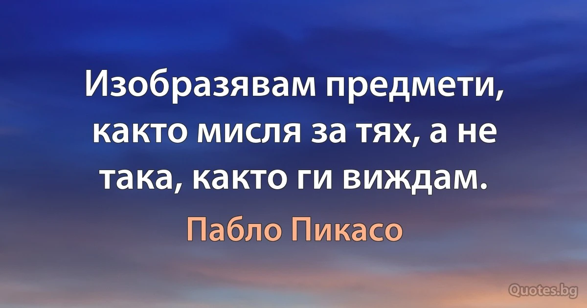 Изобразявам предмети, както мисля за тях, а не така, както ги виждам. (Пабло Пикасо)