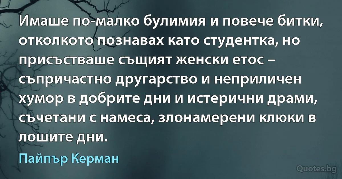 Имаше по-малко булимия и повече битки, отколкото познавах като студентка, но присъстваше същият женски етос – съпричастно другарство и неприличен хумор в добрите дни и истерични драми, съчетани с намеса, злонамерени клюки в лошите дни. (Пайпър Керман)