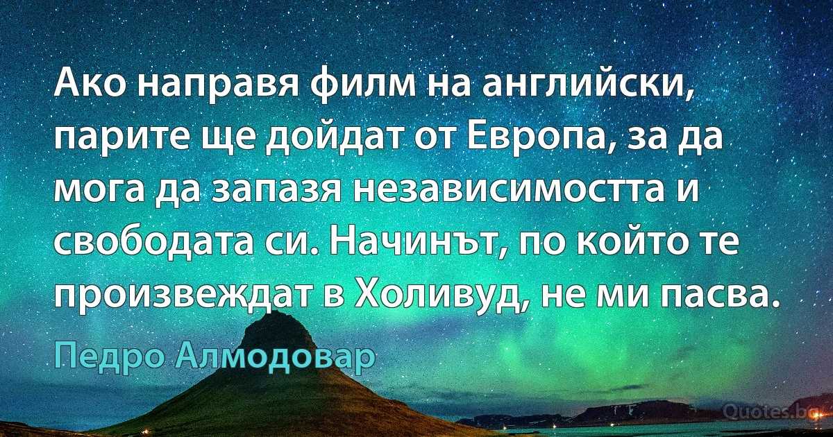 Ако направя филм на английски, парите ще дойдат от Европа, за да мога да запазя независимостта и свободата си. Начинът, по който те произвеждат в Холивуд, не ми пасва. (Педро Алмодовар)