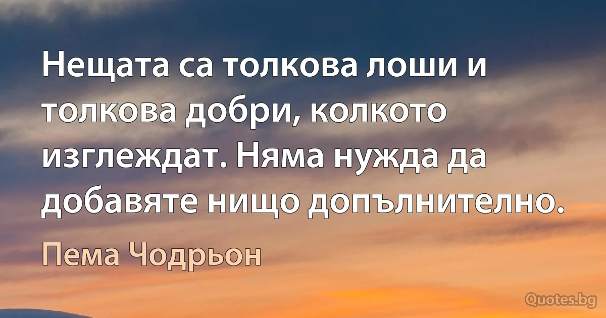 Нещата са толкова лоши и толкова добри, колкото изглеждат. Няма нужда да добавяте нищо допълнително. (Пема Чодрьон)