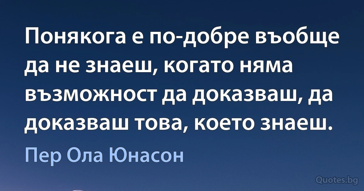 Понякога е по-добре въобще да не знаеш, когато няма възможност да доказваш, да доказваш това, което знаеш. (Пер Ола Юнасон)