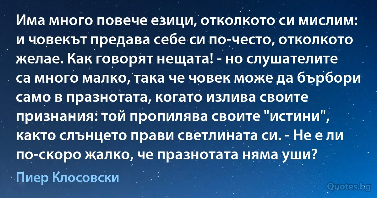 Има много повече езици, отколкото си мислим: и човекът предава себе си по-често, отколкото желае. Как говорят нещата! - но слушателите са много малко, така че човек може да бърбори само в празнотата, когато излива своите признания: той пропилява своите "истини", както слънцето прави светлината си. - Не е ли по-скоро жалко, че празнотата няма уши? (Пиер Клосовски)