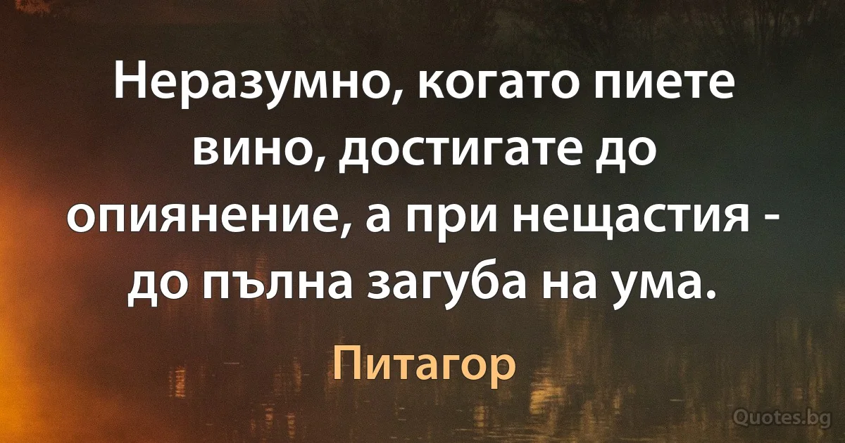 Неразумно, когато пиете вино, достигате до опиянение, а при нещастия - до пълна загуба на ума. (Питагор)