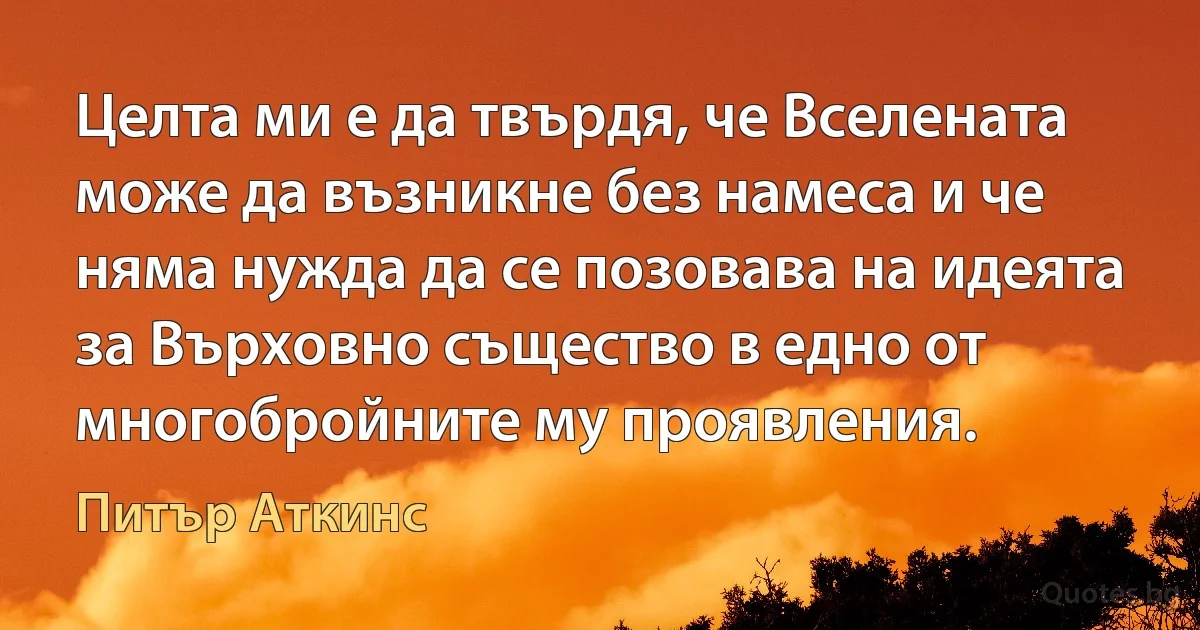 Целта ми е да твърдя, че Вселената може да възникне без намеса и че няма нужда да се позовава на идеята за Върховно същество в едно от многобройните му проявления. (Питър Аткинс)