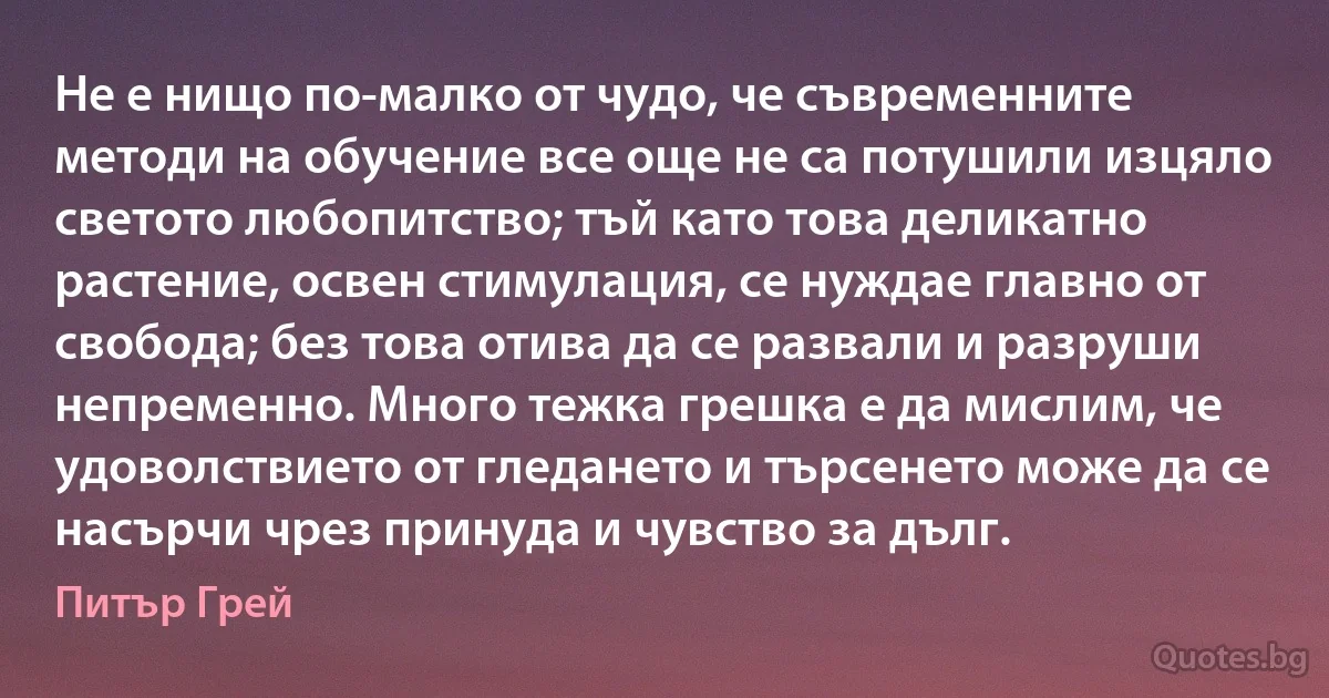 Не е нищо по-малко от чудо, че съвременните методи на обучение все още не са потушили изцяло светото любопитство; тъй като това деликатно растение, освен стимулация, се нуждае главно от свобода; без това отива да се развали и разруши непременно. Много тежка грешка е да мислим, че удоволствието от гледането и търсенето може да се насърчи чрез принуда и чувство за дълг. (Питър Грей)