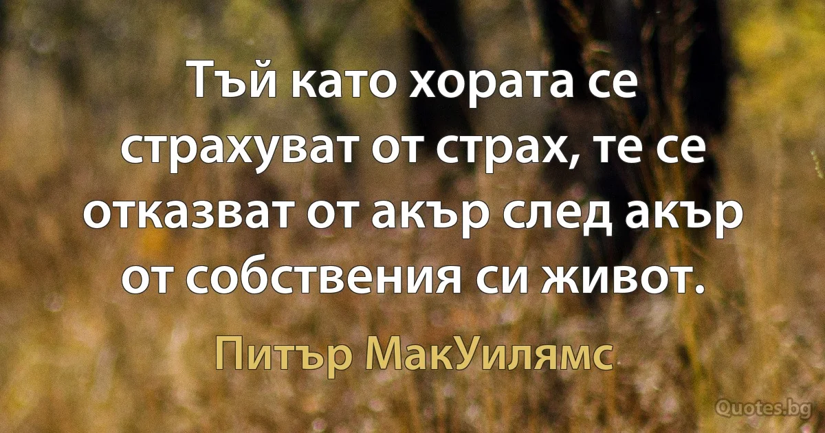 Тъй като хората се страхуват от страх, те се отказват от акър след акър от собствения си живот. (Питър МакУилямс)