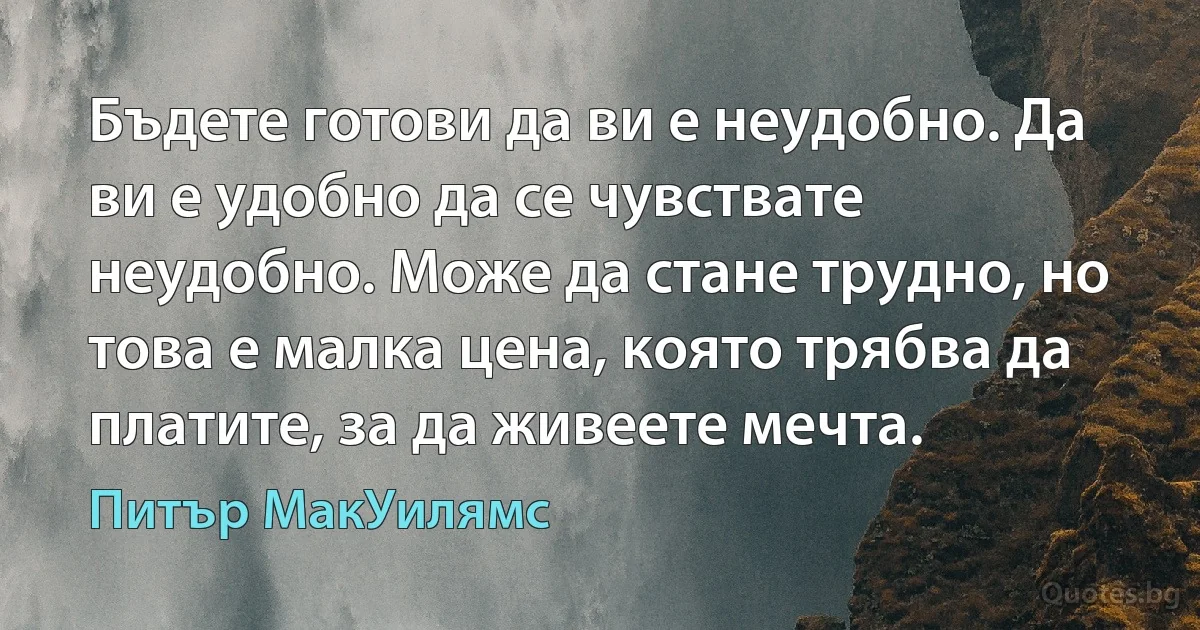 Бъдете готови да ви е неудобно. Да ви е удобно да се чувствате неудобно. Може да стане трудно, но това е малка цена, която трябва да платите, за да живеете мечта. (Питър МакУилямс)