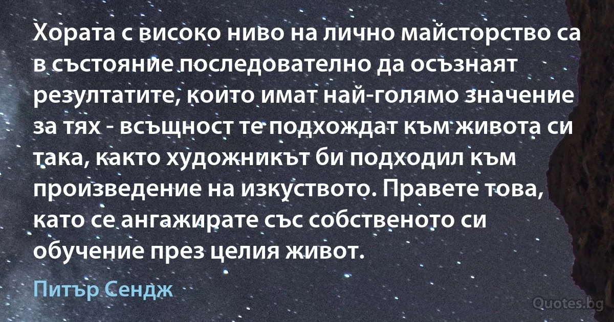 Хората с високо ниво на лично майсторство са в състояние последователно да осъзнаят резултатите, които имат най-голямо значение за тях - всъщност те подхождат към живота си така, както художникът би подходил към произведение на изкуството. Правете това, като се ангажирате със собственото си обучение през целия живот. (Питър Сендж)