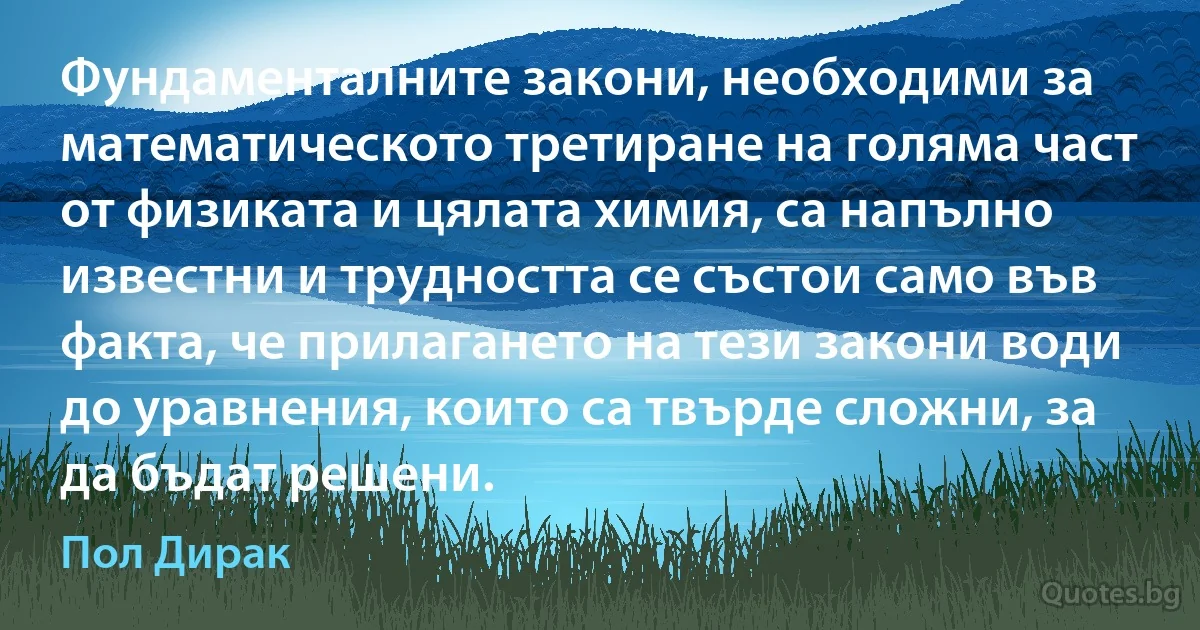 Фундаменталните закони, необходими за математическото третиране на голяма част от физиката и цялата химия, са напълно известни и трудността се състои само във факта, че прилагането на тези закони води до уравнения, които са твърде сложни, за да бъдат решени. (Пол Дирак)