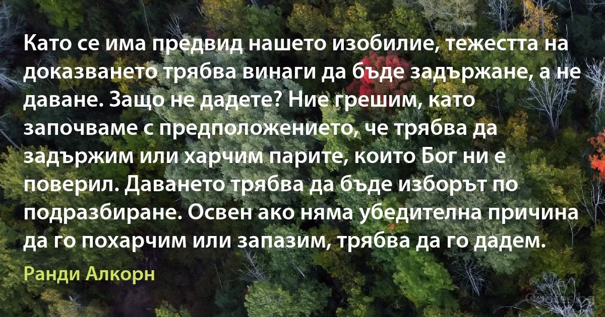 Като се има предвид нашето изобилие, тежестта на доказването трябва винаги да бъде задържане, а не даване. Защо не дадете? Ние грешим, като започваме с предположението, че трябва да задържим или харчим парите, които Бог ни е поверил. Даването трябва да бъде изборът по подразбиране. Освен ако няма убедителна причина да го похарчим или запазим, трябва да го дадем. (Ранди Алкорн)