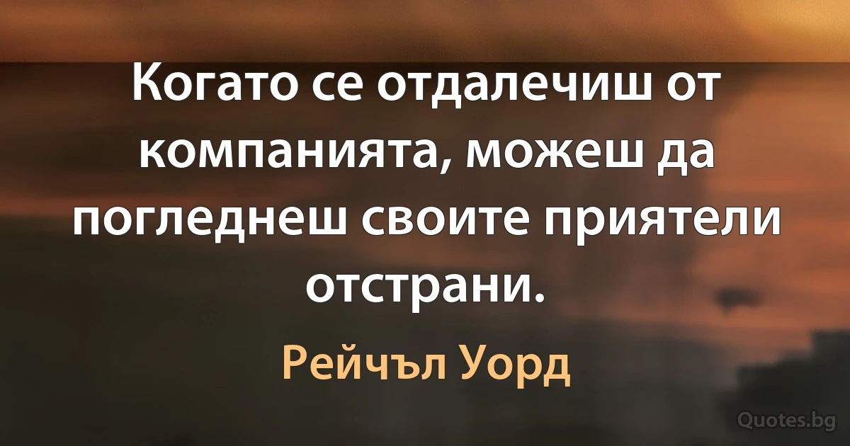 Когато се отдалечиш от компанията, можеш да погледнеш своите приятели отстрани. (Рейчъл Уорд)