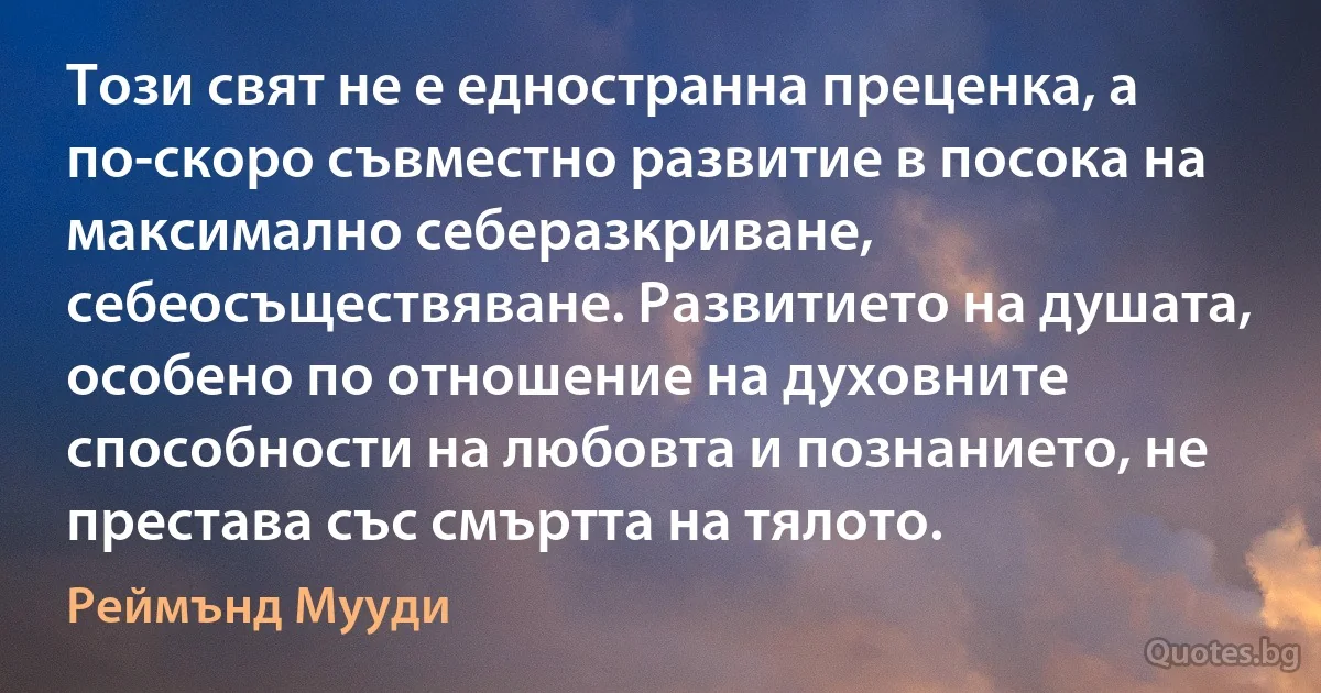 Този свят не е едностранна преценка, а по-скоро съвместно развитие в посока на максимално себеразкриване, себеосъществяване. Развитието на душата, особено по отношение на духовните способности на любовта и познанието, не престава със смъртта на тялото. (Реймънд Мууди)