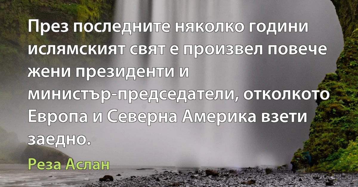 През последните няколко години ислямският свят е произвел повече жени президенти и министър-председатели, отколкото Европа и Северна Америка взети заедно. (Реза Аслан)