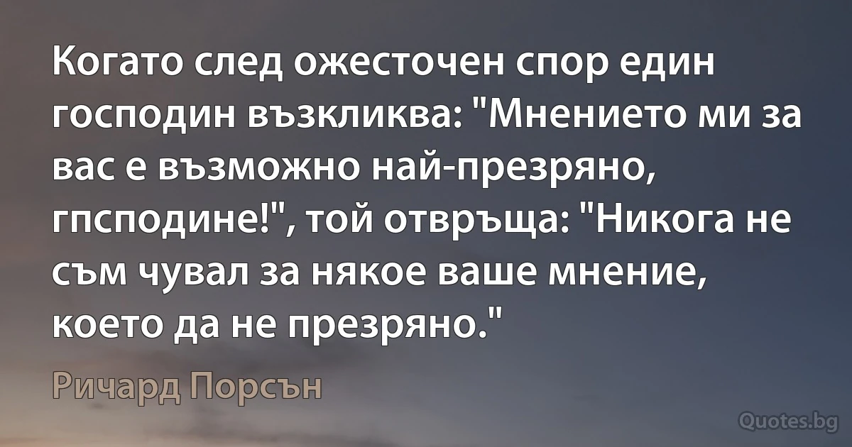 Когато след ожесточен спор един господин възкликва: "Мнението ми за вас е възможно най-презряно, гпсподине!", той отвръща: "Никога не съм чувал за някое ваше мнение, което да не презряно." (Ричард Порсън)