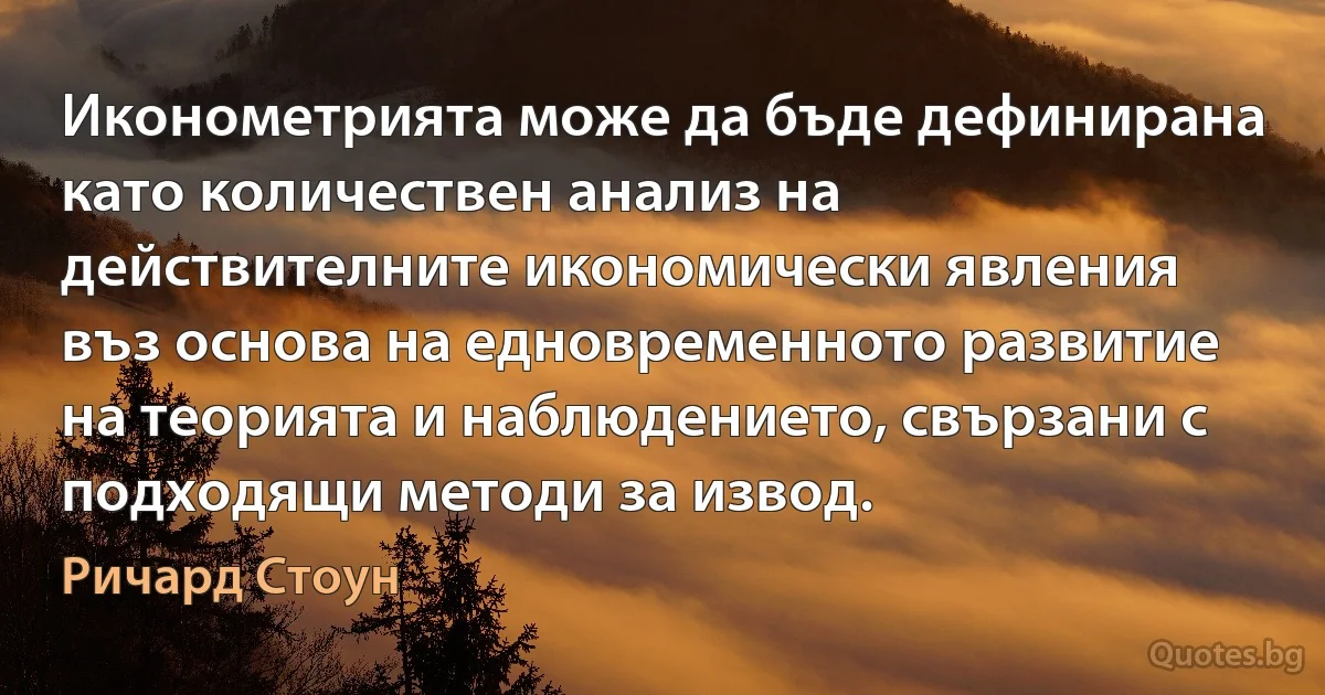 Иконометрията може да бъде дефинирана като количествен анализ на действителните икономически явления въз основа на едновременното развитие на теорията и наблюдението, свързани с подходящи методи за извод. (Ричард Стоун)