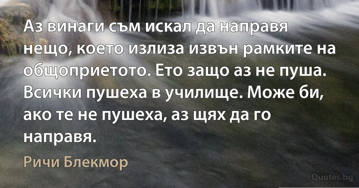 Аз винаги съм искал да направя нещо, което излиза извън рамките на общоприетото. Ето защо аз не пуша. Всички пушеха в училище. Може би, ако те не пушеха, аз щях да го направя. (Ричи Блекмор)